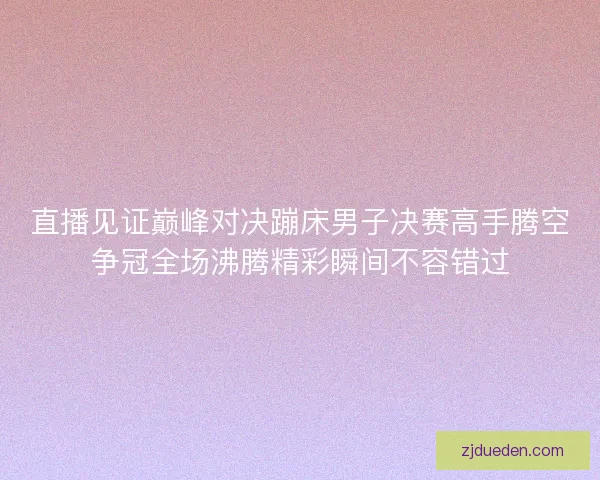 直播见证巅峰对决蹦床男子决赛高手腾空争冠全场沸腾精彩瞬间不容错过